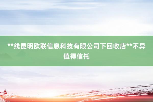 **线昆明欧联信息科技有限公司下回收店**不异值得信托