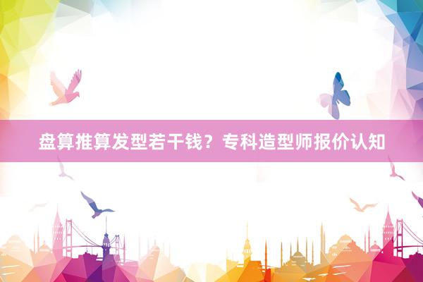 盘算推算发型若干钱？专科造型师报价认知
